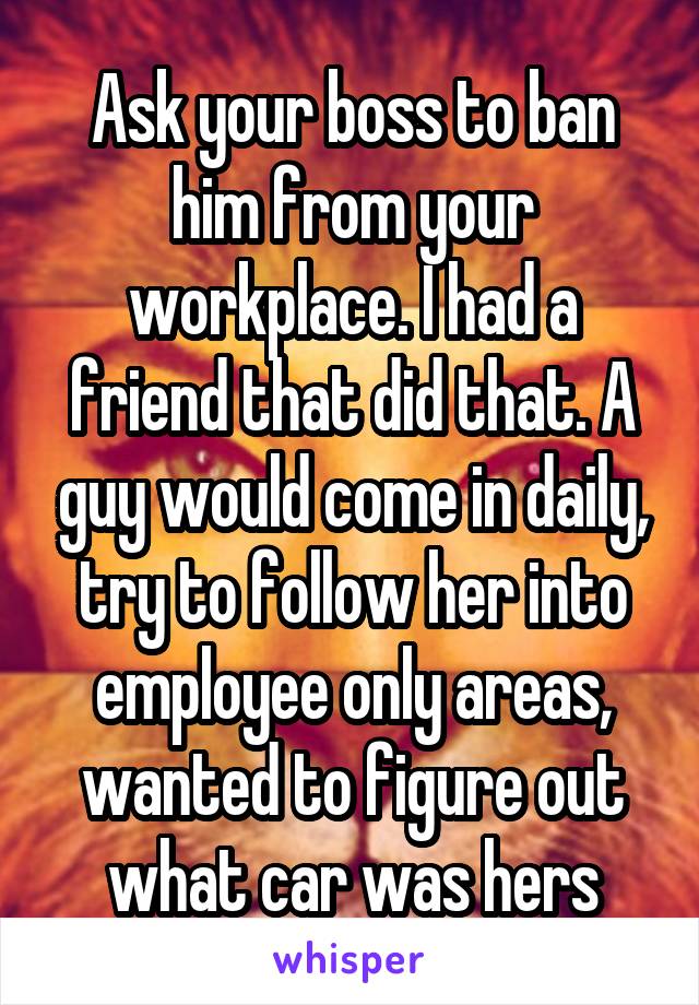 Ask your boss to ban him from your workplace. I had a friend that did that. A guy would come in daily, try to follow her into employee only areas, wanted to figure out what car was hers