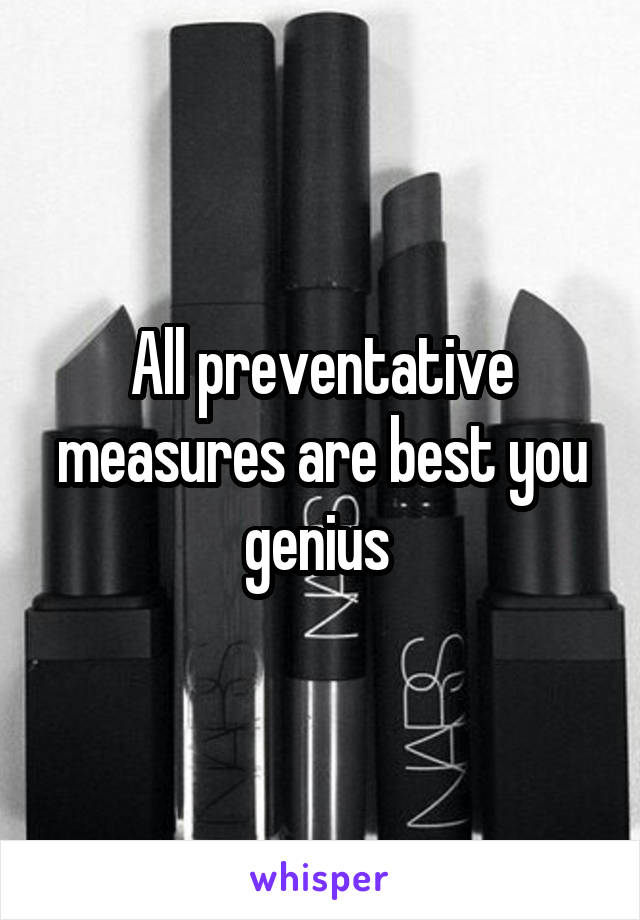 All preventative measures are best you genius 