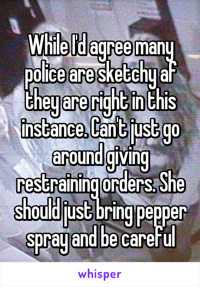 While I'd agree many police are sketchy af they are right in this instance. Can't just go around giving restraining orders. She should just bring pepper spray and be careful
