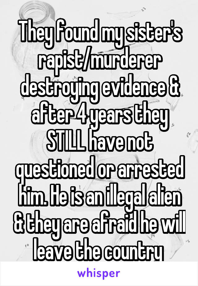 They found my sister's rapist/murderer destroying evidence & after 4 years they STILL have not questioned or arrested him. He is an illegal alien & they are afraid he will leave the country 