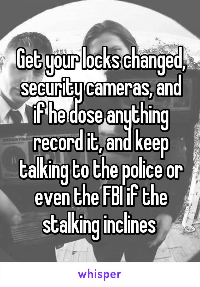 Get your locks changed, security cameras, and if he dose anything record it, and keep talking to the police or even the FBI if the stalking inclines 