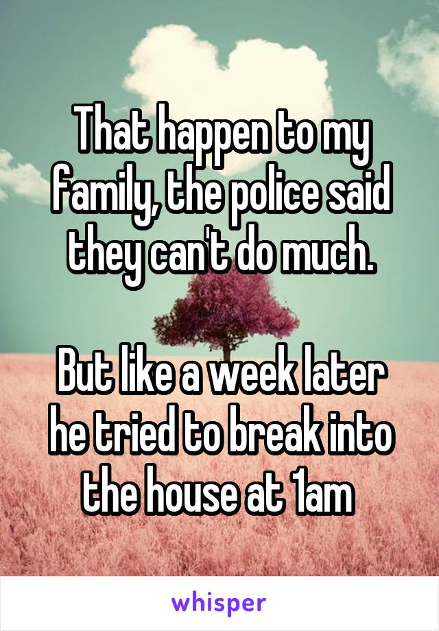 That happen to my family, the police said they can't do much.

But like a week later he tried to break into the house at 1am 