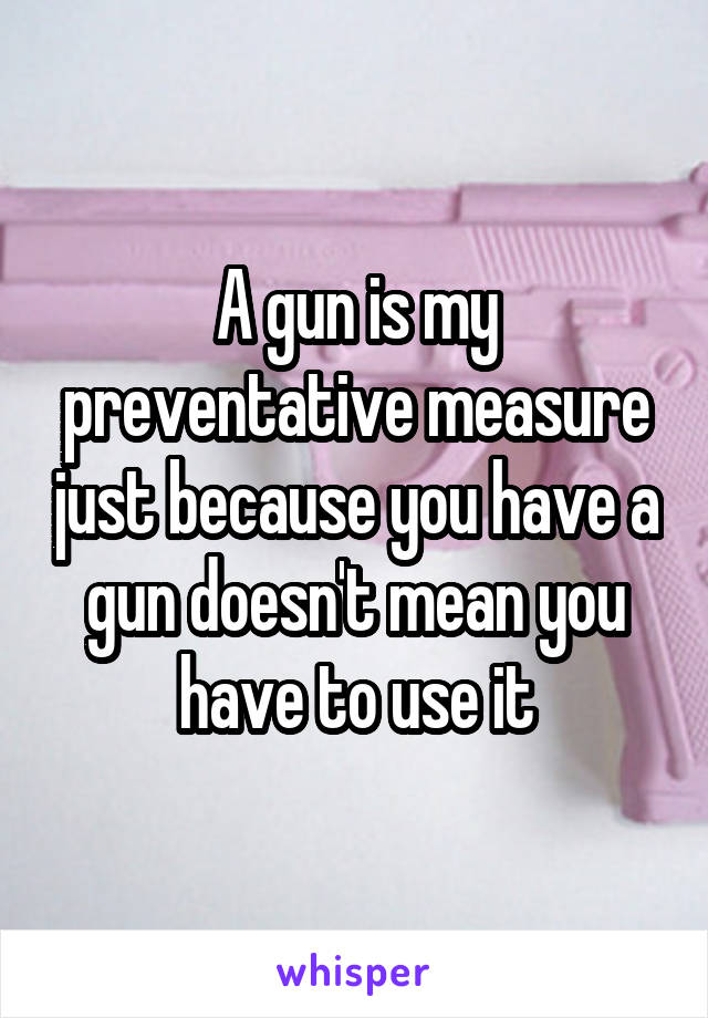 A gun is my preventative measure just because you have a gun doesn't mean you have to use it