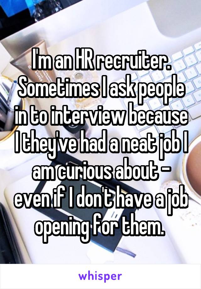 I'm an HR recruiter. Sometimes I ask people in to interview because I they've had a neat job I am curious about - even if I don't have a job opening for them. 