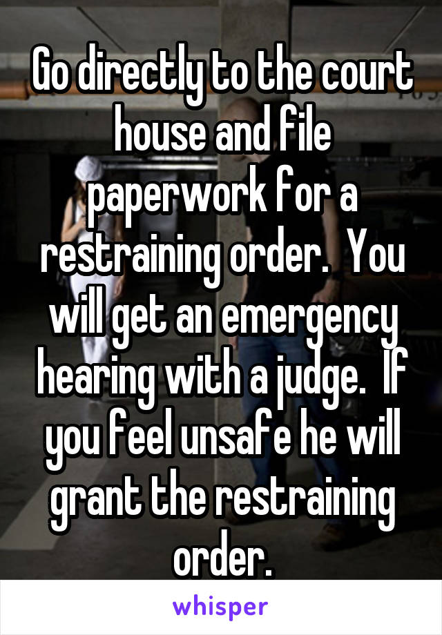 Go directly to the court house and file paperwork for a restraining order.  You will get an emergency hearing with a judge.  If you feel unsafe he will grant the restraining order.