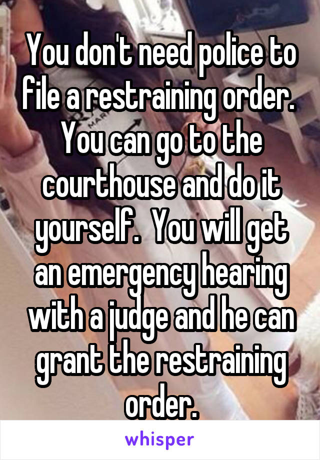 You don't need police to file a restraining order.  You can go to the courthouse and do it yourself.  You will get an emergency hearing with a judge and he can grant the restraining order.