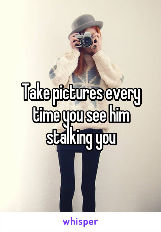 Take pictures every time you see him stalking you