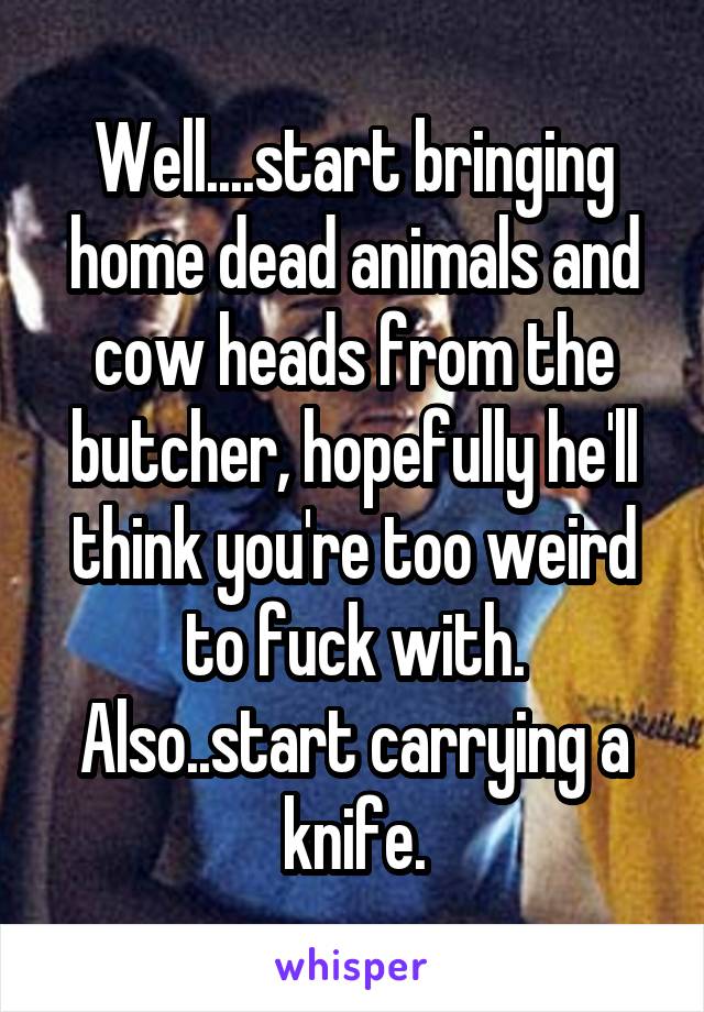 Well....start bringing home dead animals and cow heads from the butcher, hopefully he'll think you're too weird to fuck with.
Also..start carrying a knife.