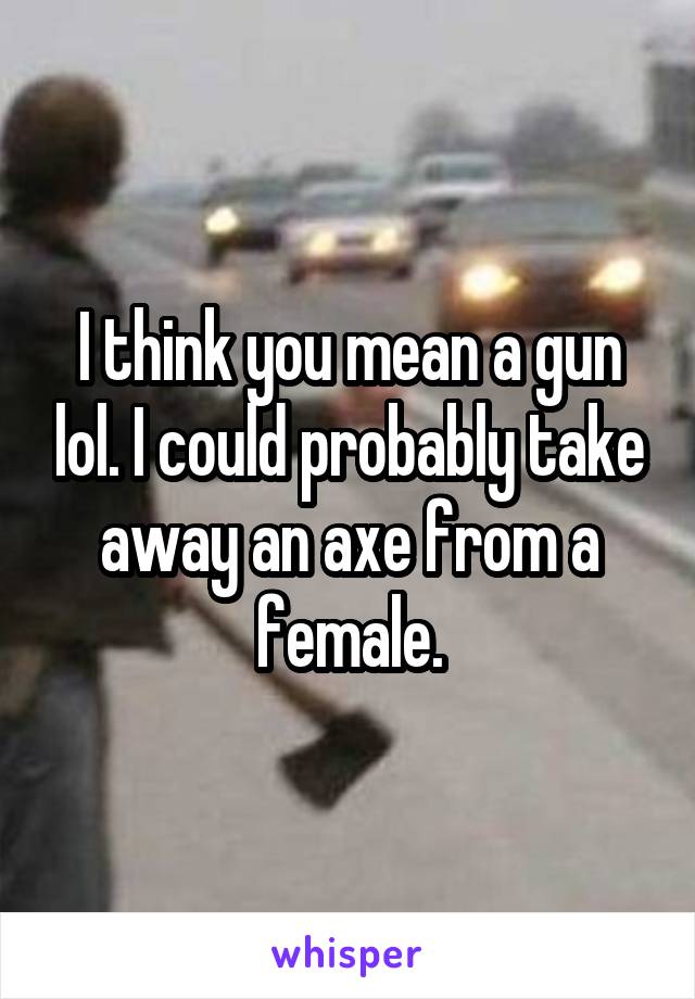 I think you mean a gun lol. I could probably take away an axe from a female.