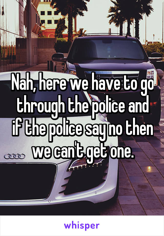 Nah, here we have to go through the police and if the police say no then we can't get one.