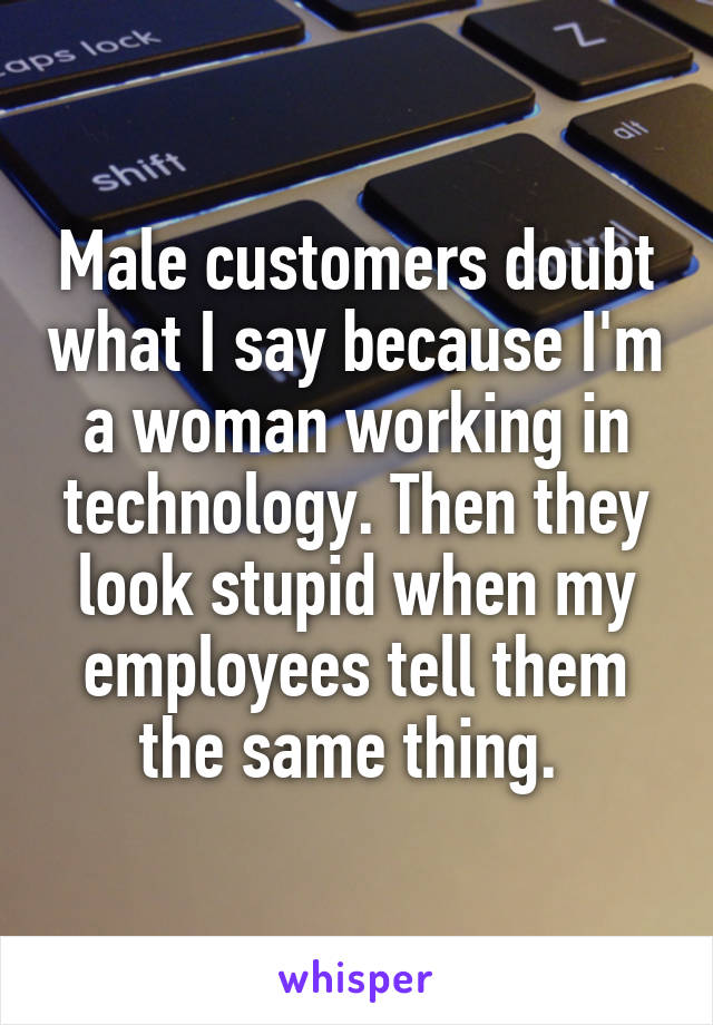 Male customers doubt what I say because I'm a woman working in technology. Then they look stupid when my employees tell them the same thing. 