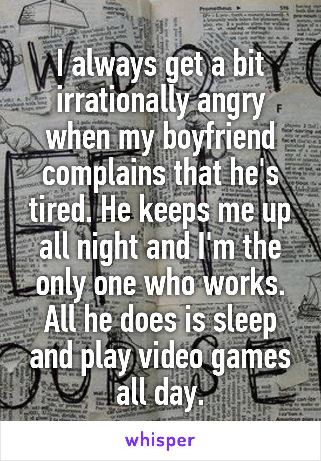 I always get a bit irrationally angry when my boyfriend complains that he's tired. He keeps me up all night and I'm the only one who works. All he does is sleep and play video games all day.