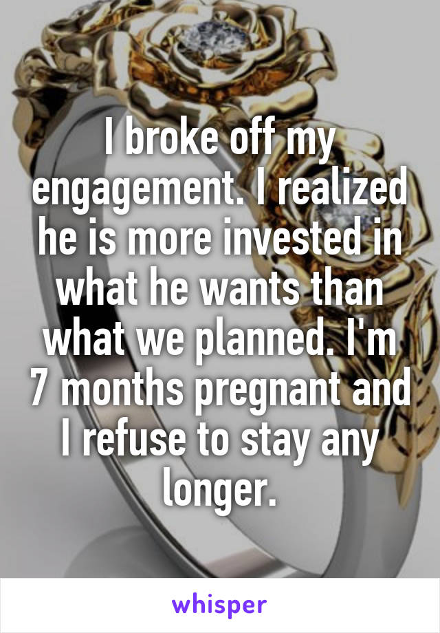 I broke off my engagement. I realized he is more invested in what he wants than what we planned. I'm 7 months pregnant and I refuse to stay any longer.