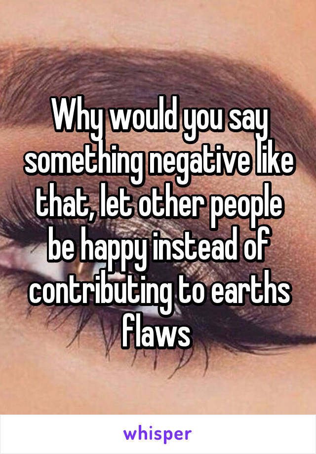 Why would you say something negative like that, let other people be happy instead of contributing to earths flaws 