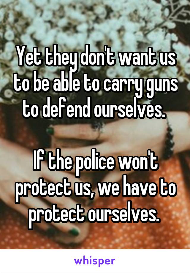 Yet they don't want us to be able to carry guns to defend ourselves. 

If the police won't protect us, we have to protect ourselves. 
