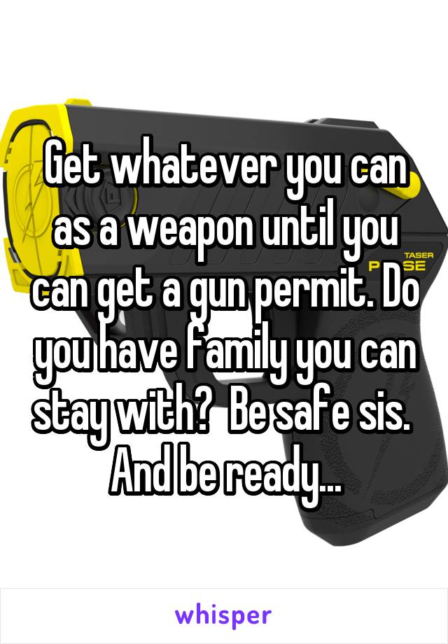 Get whatever you can as a weapon until you can get a gun permit. Do you have family you can stay with?  Be safe sis.  And be ready...