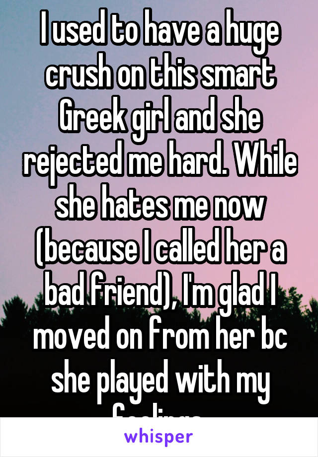 I used to have a huge crush on this smart Greek girl and she rejected me hard. While she hates me now (because I called her a bad friend), I'm glad I moved on from her bc she played with my feelings.