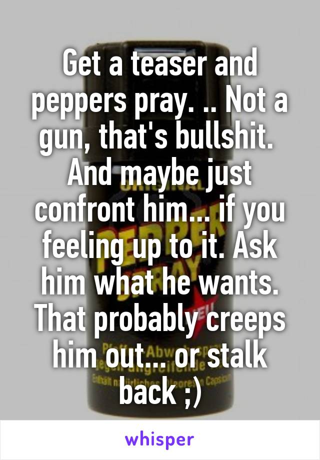 Get a teaser and peppers pray. .. Not a gun, that's bullshit.  And maybe just confront him... if you feeling up to it. Ask him what he wants. That probably creeps him out... or stalk back ;)