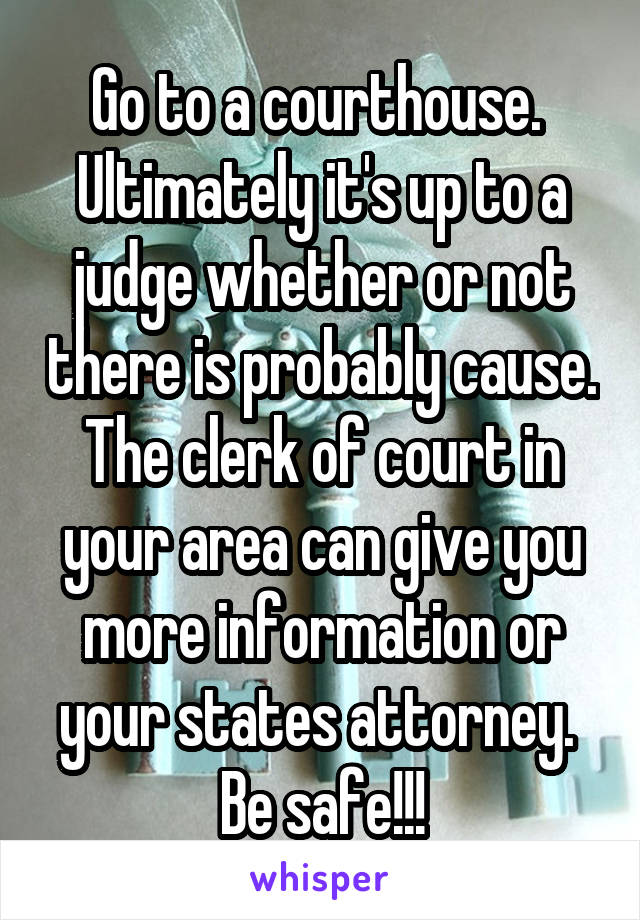 Go to a courthouse.  Ultimately it's up to a judge whether or not there is probably cause. The clerk of court in your area can give you more information or your states attorney.  Be safe!!!