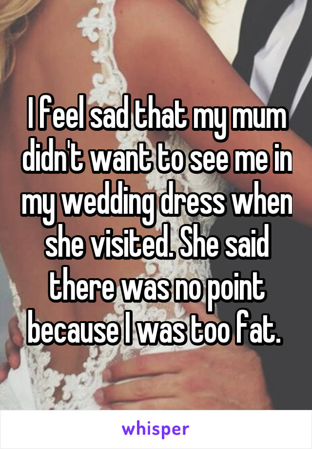 I feel sad that my mum didn't want to see me in my wedding dress when she visited. She said there was no point because I was too fat. 
