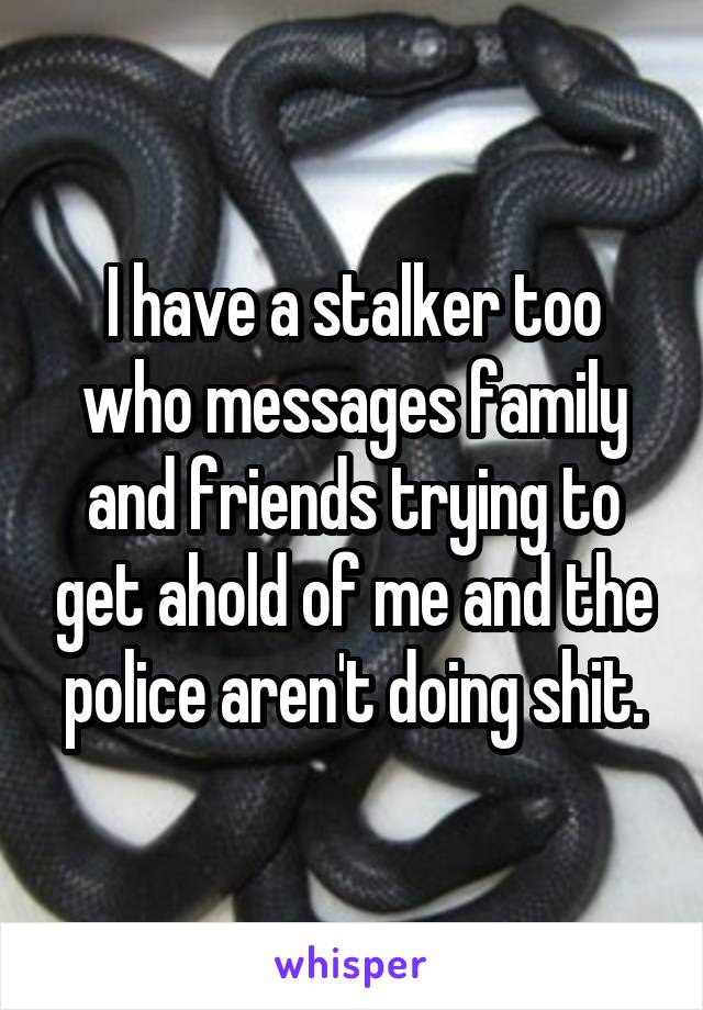 I have a stalker too who messages family and friends trying to get ahold of me and the police aren't doing shit.