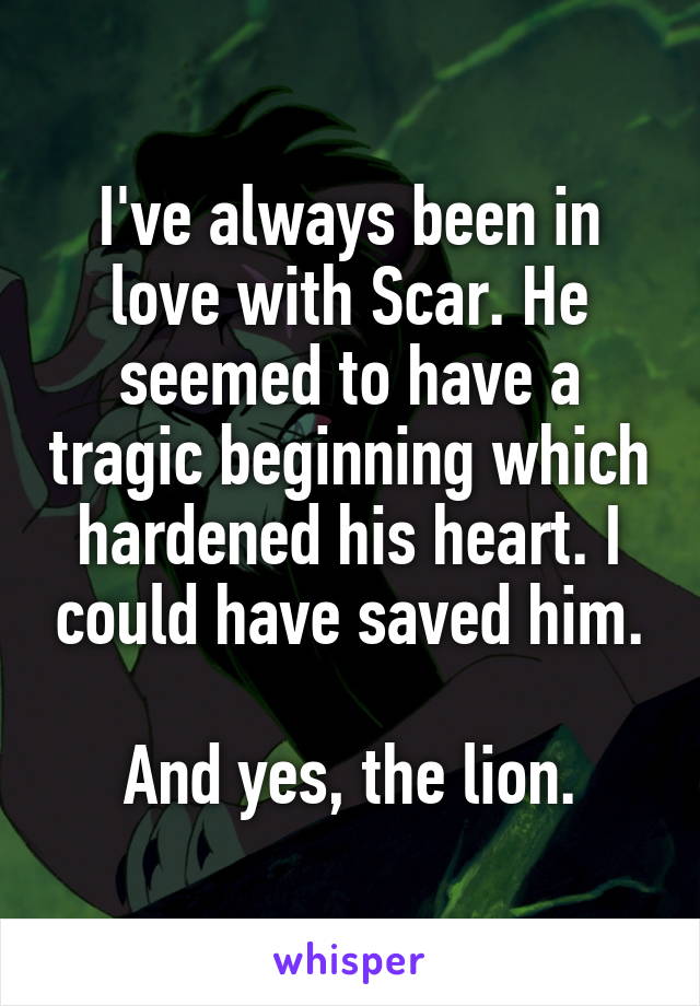 I've always been in love with Scar. He seemed to have a tragic beginning which hardened his heart. I could have saved him.

And yes, the lion.