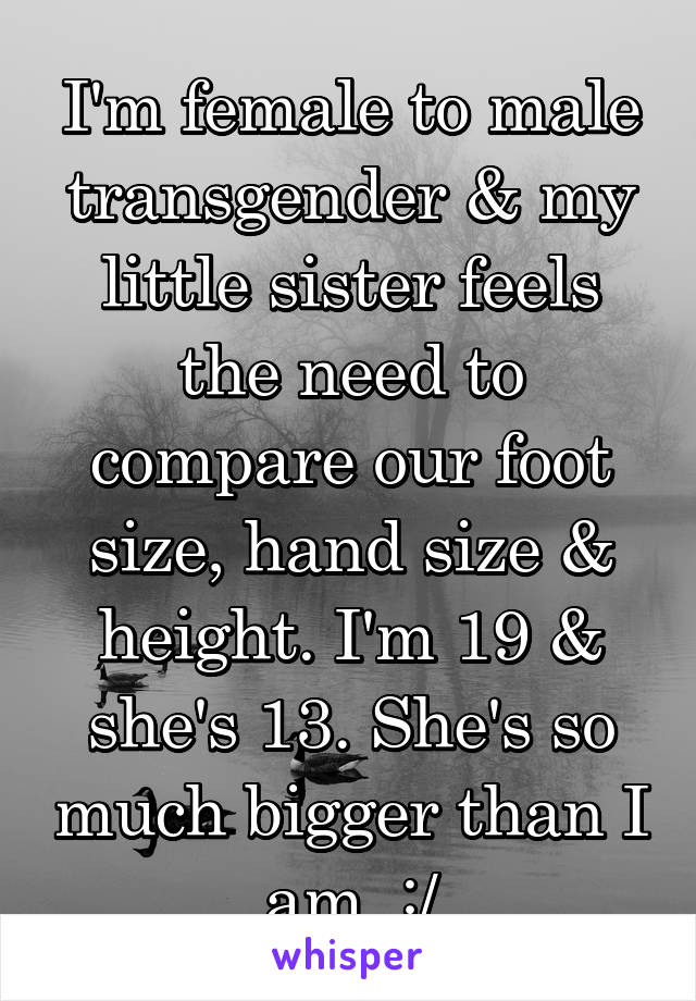 I'm female to male transgender & my little sister feels the need to compare our foot size, hand size & height. I'm 19 & she's 13. She's so much bigger than I am. :/