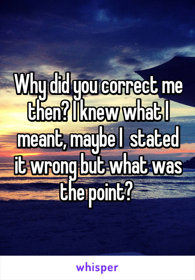 Why did you correct me then? I knew what I meant, maybe I  stated it wrong but what was the point? 