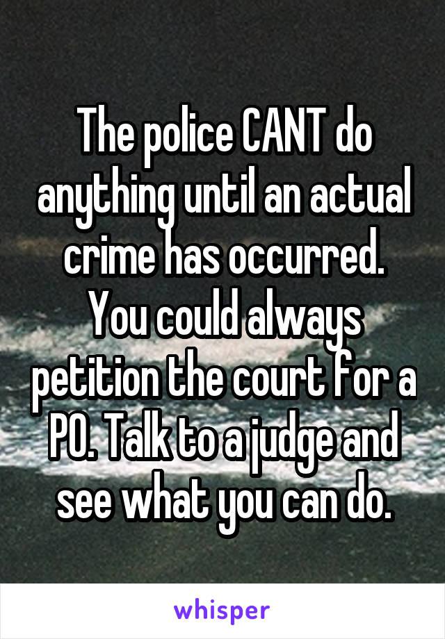 The police CANT do anything until an actual crime has occurred. You could always petition the court for a PO. Talk to a judge and see what you can do.