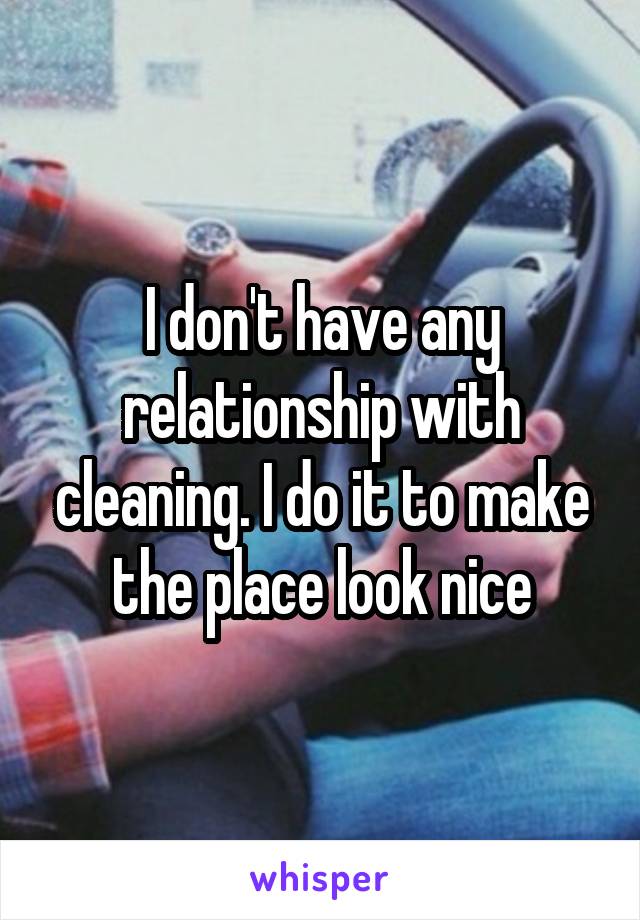 I don't have any relationship with cleaning. I do it to make the place look nice