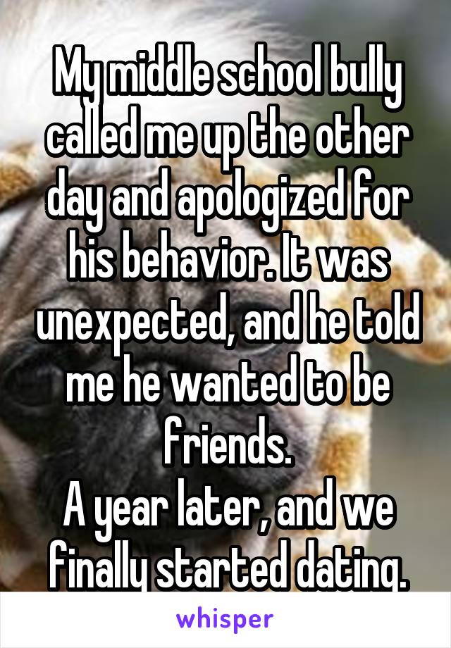 My middle school bully called me up the other day and apologized for his behavior. It was unexpected, and he told me he wanted to be friends.
A year later, and we finally started dating.