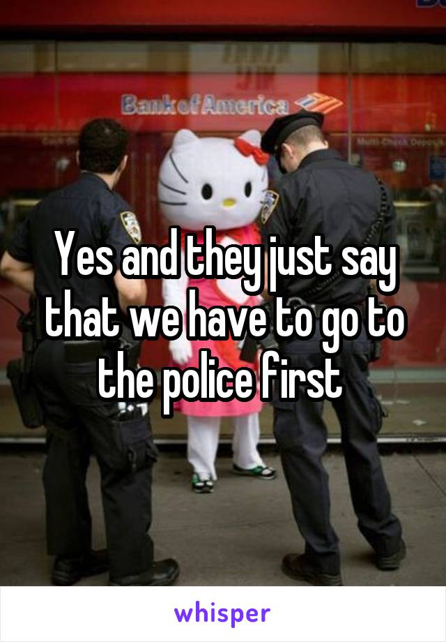 Yes and they just say that we have to go to the police first 