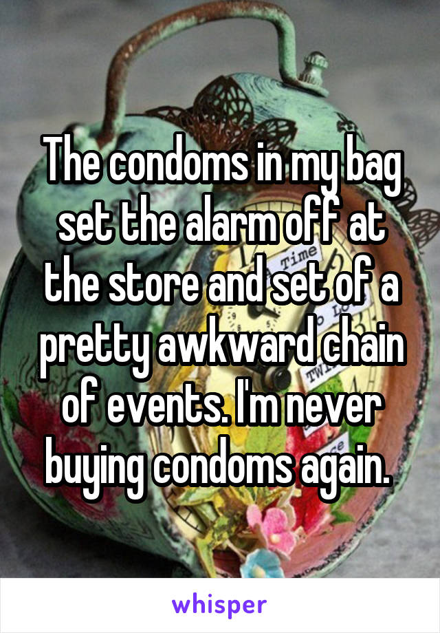 The condoms in my bag set the alarm off at the store and set of a pretty awkward chain of events. I'm never buying condoms again. 
