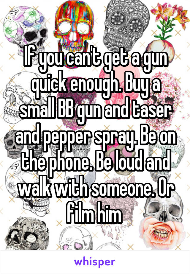 If you can't get a gun quick enough. Buy a small BB gun and taser and pepper spray. Be on the phone. Be loud and walk with someone. Or film him 