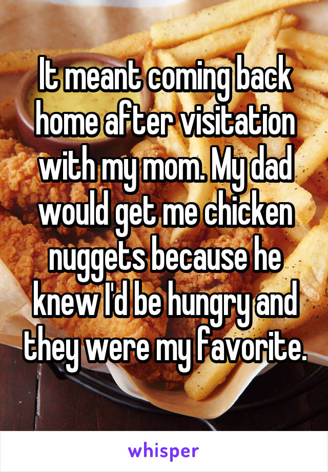 It meant coming back home after visitation with my mom. My dad would get me chicken nuggets because he knew I'd be hungry and they were my favorite. 