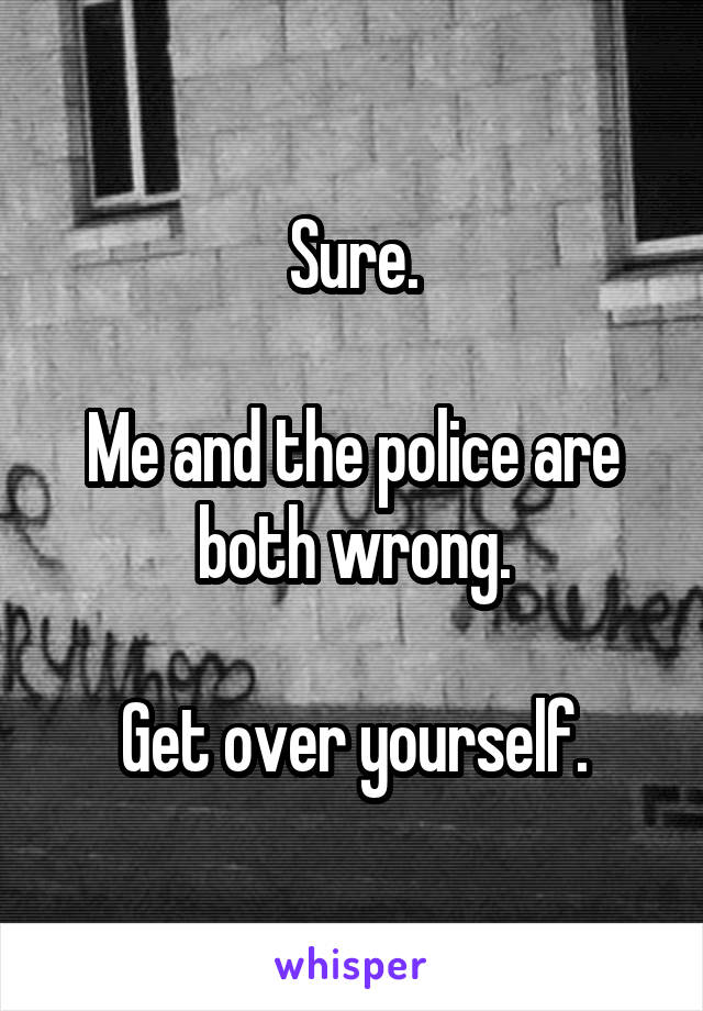 Sure.

Me and the police are both wrong.

Get over yourself.
