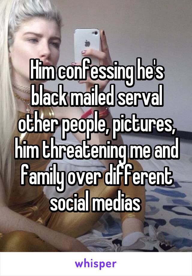 Him confessing he's black mailed serval other people, pictures, him threatening me and family over different social medias 