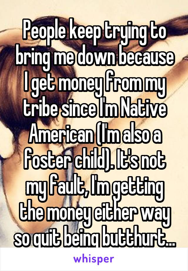 People keep trying to bring me down because I get money from my tribe since I'm Native American (I'm also a foster child). It's not my fault, I'm getting the money either way so quit being butthurt...