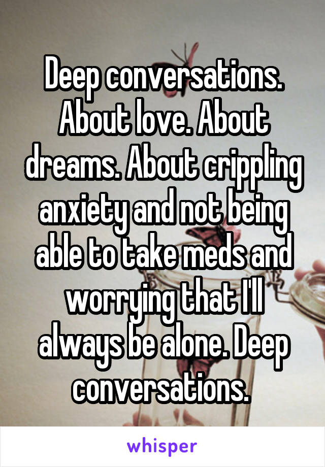 Deep conversations. About love. About dreams. About crippling anxiety and not being able to take meds and worrying that I'll always be alone. Deep conversations. 