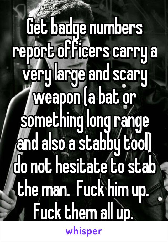 Get badge numbers report officers carry a very large and scary weapon (a bat or something long range and also a stabby tool) do not hesitate to stab the man.  Fuck him up.  Fuck them all up. 