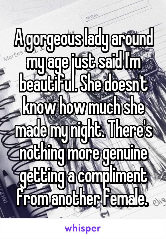A gorgeous lady around my age just said I'm beautiful. She doesn't know how much she made my night. There's nothing more genuine getting a compliment from another female. 