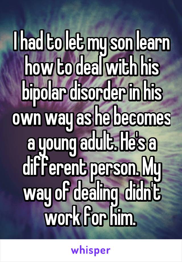 I had to let my son learn how to deal with his bipolar disorder in his own way as he becomes a young adult. He's a different person. My way of dealing  didn't work for him. 