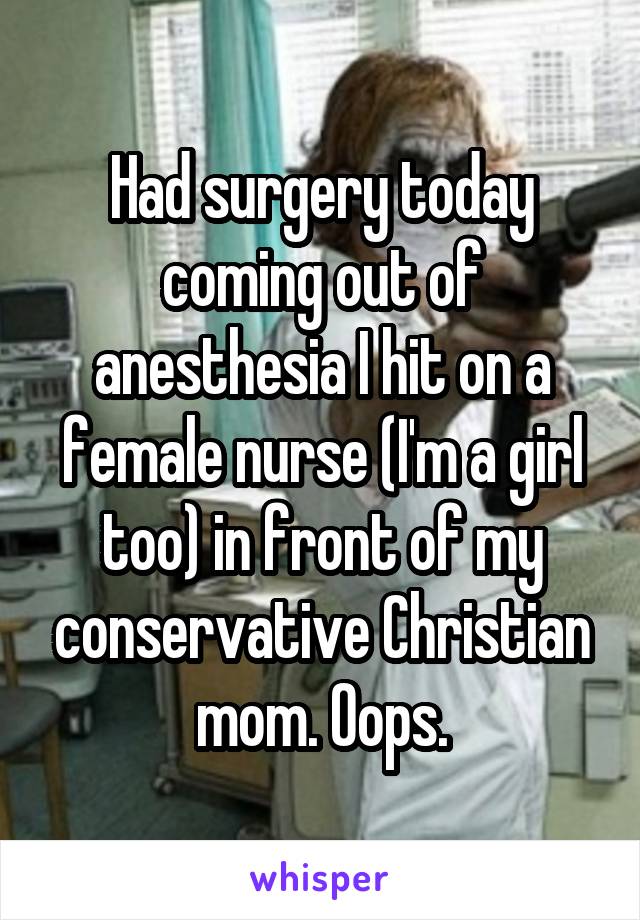 Had surgery today coming out of anesthesia I hit on a female nurse (I'm a girl too) in front of my conservative Christian mom. Oops.