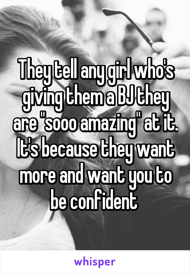 They tell any girl who's giving them a BJ they are "sooo amazing" at it. It's because they want more and want you to be confident 