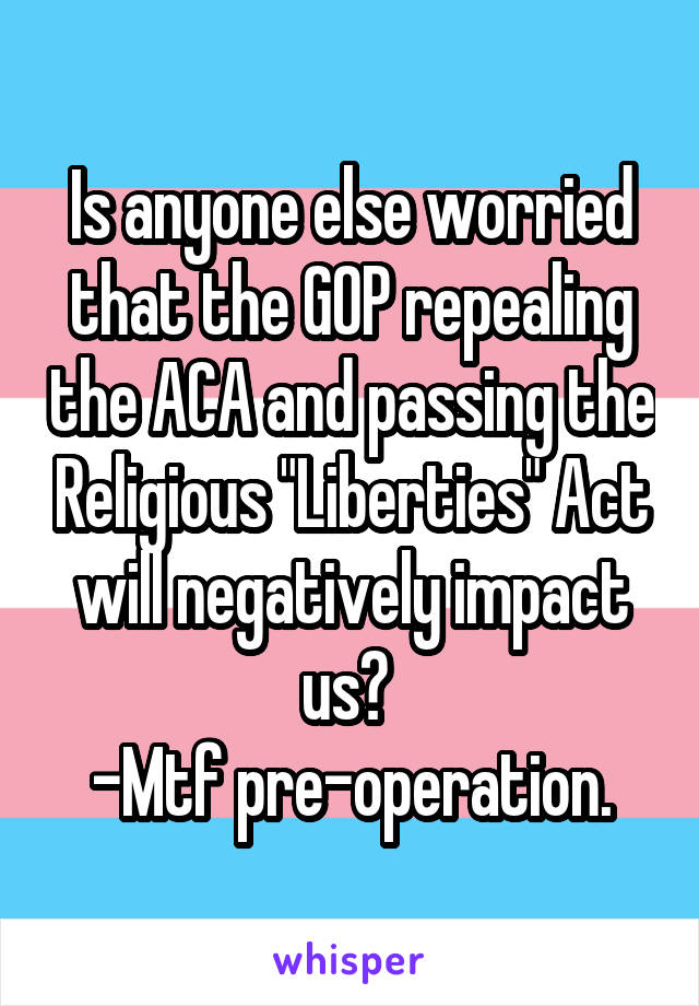 Is anyone else worried that the GOP repealing the ACA and passing the Religious "Liberties" Act will negatively impact us? 
-Mtf pre-operation.