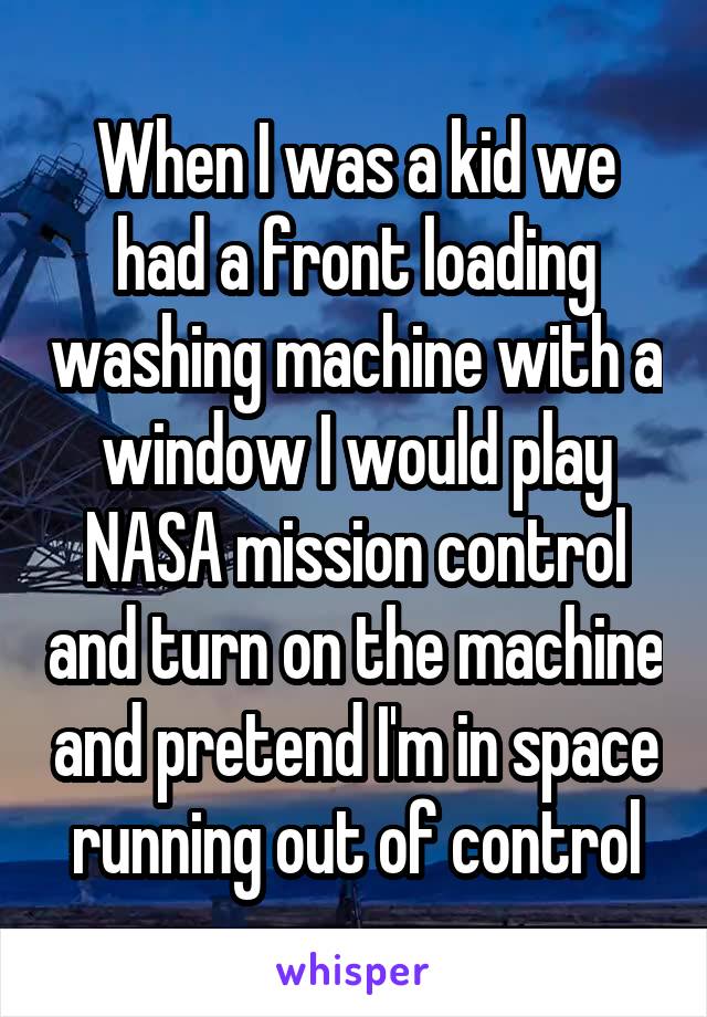 When I was a kid we had a front loading washing machine with a window I would play NASA mission control and turn on the machine and pretend I'm in space running out of control