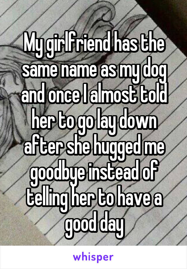 My girlfriend has the same name as my dog and once I almost told her to go lay down after she hugged me goodbye instead of telling her to have a good day