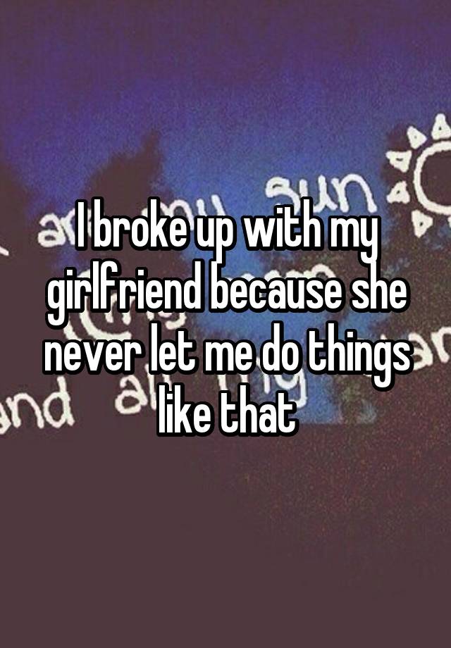 i-broke-up-with-my-girlfriend-because-she-never-let-me-do-things-like-that