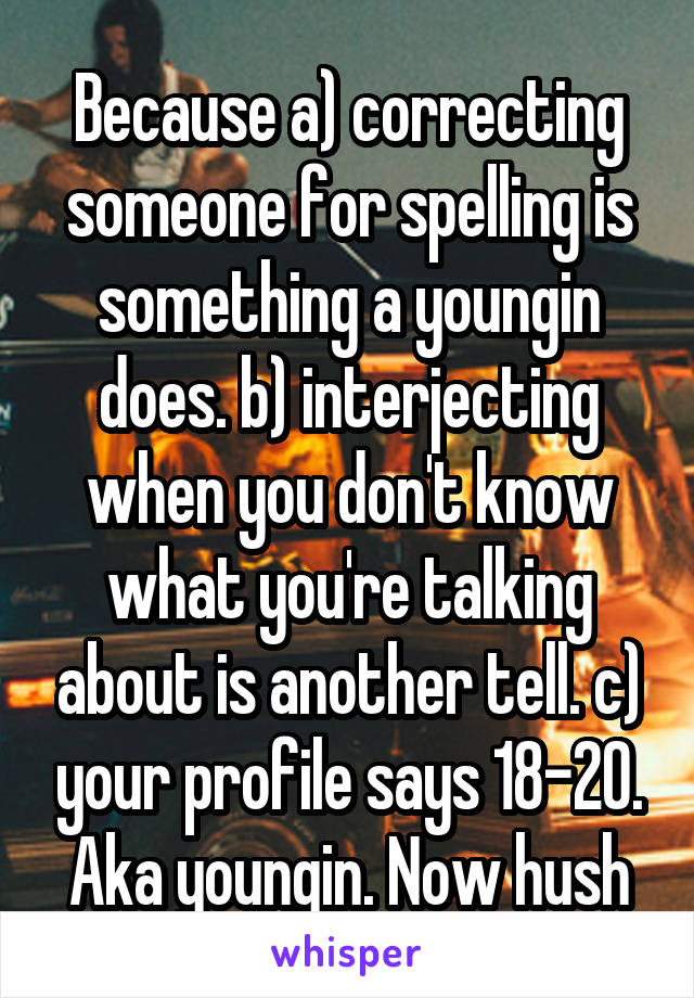 Because a) correcting someone for spelling is something a youngin does. b) interjecting when you don't know what you're talking about is another tell. c) your profile says 18-20. Aka youngin. Now hush