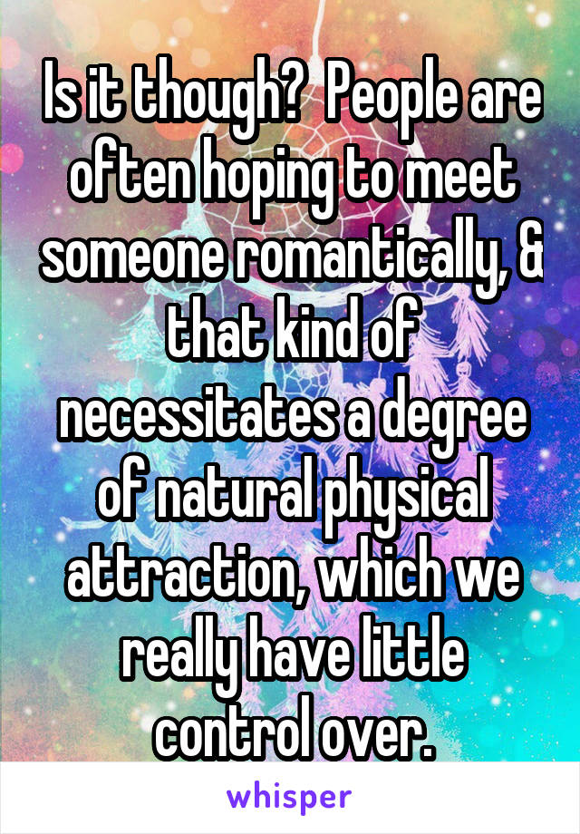 Is it though?  People are often hoping to meet someone romantically, & that kind of necessitates a degree of natural physical attraction, which we really have little control over.